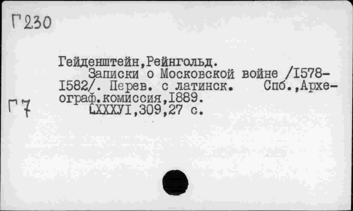 ﻿Г 230
Гейденштейн,Рейнгольд.
Записки о Московской войне /1578-1582/. Перев. с латинок. Спб.,Архе ограф.комиссия,1889.
ЦШУ1,309,27 с.